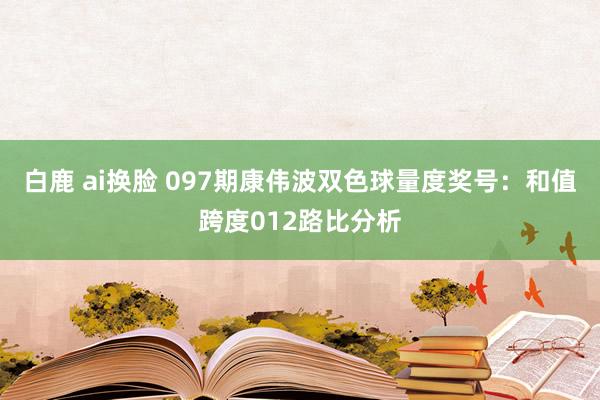 白鹿 ai换脸 097期康伟波双色球量度奖号：和值跨度012路比分析