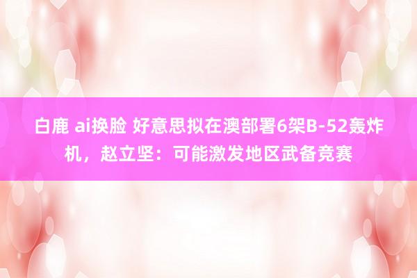 白鹿 ai换脸 好意思拟在澳部署6架B-52轰炸机，赵立坚：可能激发地区武备竞赛