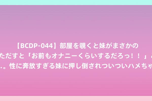 【BCDP-044】部屋を覗くと妹がまさかのアナルオナニー。問いただすと「お前もオナニーくらいするだろっ！！」と逆に襲われたボク…。性に奔放すぎる妹に押し倒されついついハメちゃった近親性交12編 替英露面？法酬酢部：英军领导乌军遑急俄舰并参与阻挠“北溪”管说念“毫无根据”