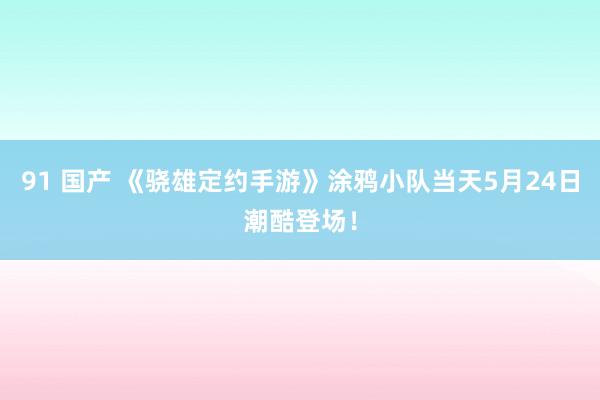 91 国产 《骁雄定约手游》涂鸦小队当天5月24日潮酷登场！