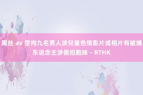黑丝 av 警拘九名男人涉兒童色情影片或相片　有被捕东说念主涉偷拍胞妹 - RTHK