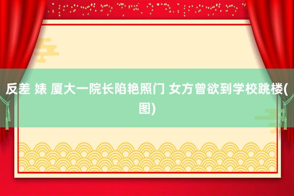 反差 婊 厦大一院长陷艳照门 女方曾欲到学校跳楼(图)