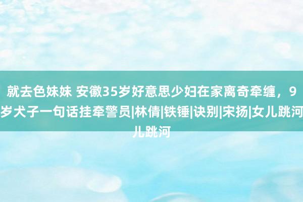 就去色妹妹 安徽35岁好意思少妇在家离奇牵缠，9岁犬子一句话挂牵警员|林倩|铁锤|诀别|宋扬|女儿跳河