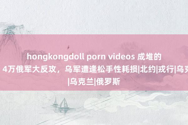 hongkongdoll porn videos 成堆的士兵尸体！4万俄军大反攻，乌军遭逢松手性耗损|北约|戎行|乌克兰|俄罗斯