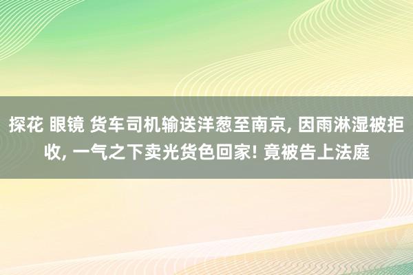 探花 眼镜 货车司机输送洋葱至南京， 因雨淋湿被拒收， 一气之下卖光货色回家! 竟被告上法庭