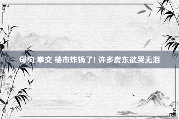 母狗 拳交 楼市炸锅了! 许多房东欲哭无泪