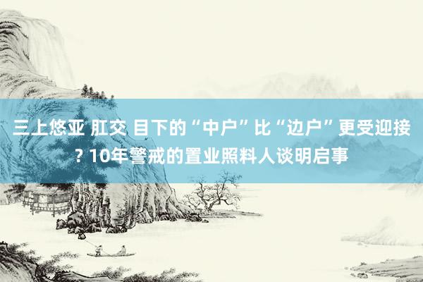 三上悠亚 肛交 目下的“中户”比“边户”更受迎接? 10年警戒的置业照料人谈明启事