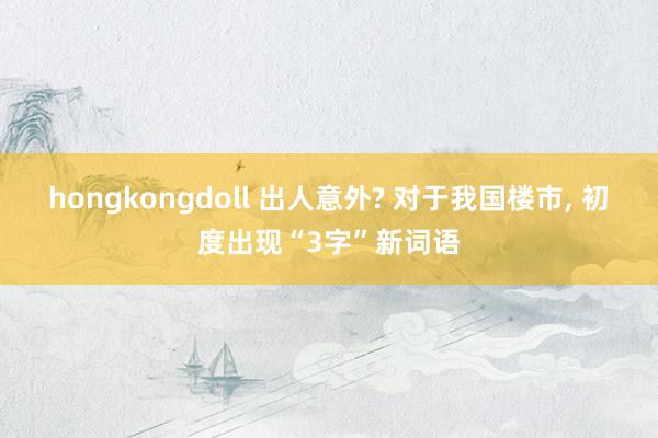hongkongdoll 出人意外? 对于我国楼市， 初度出现“3字”新词语