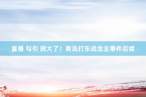 直播 勾引 闹大了！青岛打东说念主事件后续