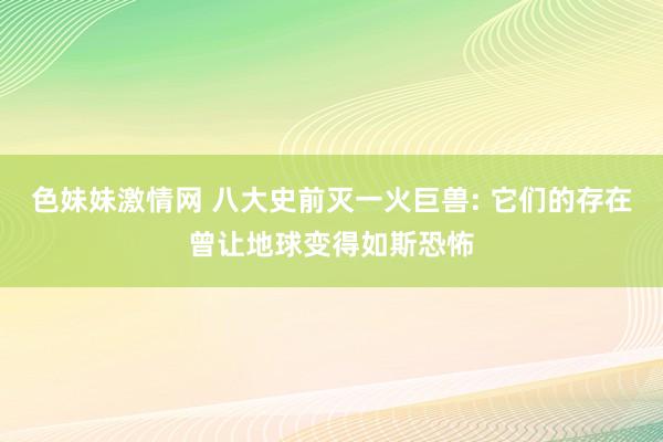 色妹妹激情网 八大史前灭一火巨兽: 它们的存在曾让地球变得如斯恐怖