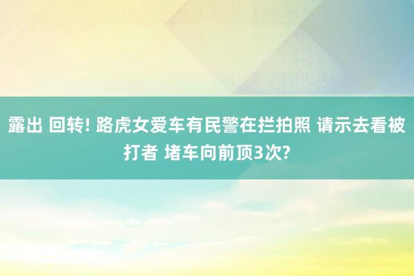 露出 回转! 路虎女爱车有民警在拦拍照 请示去看被打者 堵车向前顶3次?