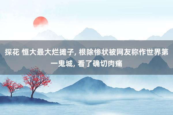 探花 恒大最大烂摊子， 根除惨状被网友称作世界第一鬼城， 看了确切肉痛