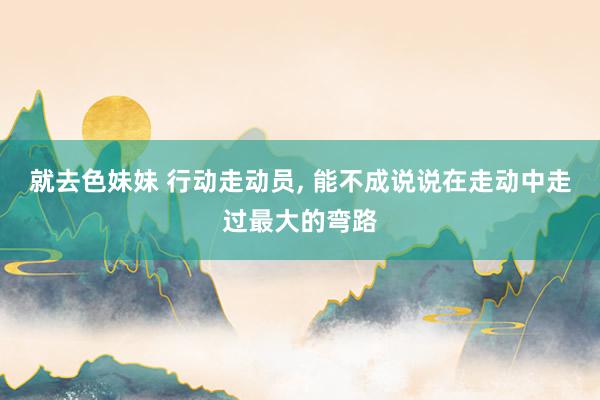就去色妹妹 行动走动员， 能不成说说在走动中走过最大的弯路