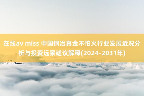 在线av miss 中国铜冶真金不怕火行业发展近况分析与投资远景磋议解释(2024-2031年)