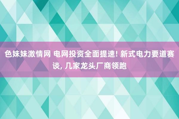 色妹妹激情网 电网投资全面提速! 新式电力要道赛谈， 几家龙头厂商领跑