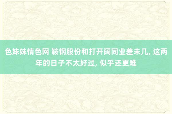 色妹妹情色网 鞍钢股份和打开阔同业差未几， 这两年的日子不太好过， 似乎还更难