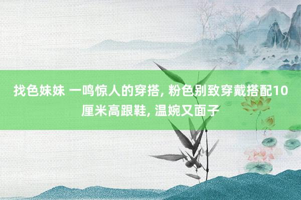 找色妹妹 一鸣惊人的穿搭， 粉色别致穿戴搭配10厘米高跟鞋， 温婉又面子