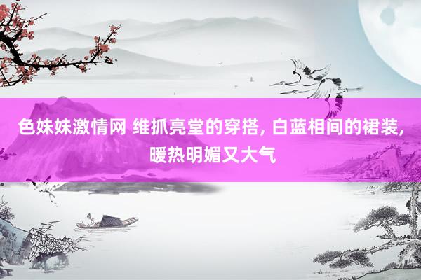 色妹妹激情网 维抓亮堂的穿搭， 白蓝相间的裙装， 暖热明媚又大气