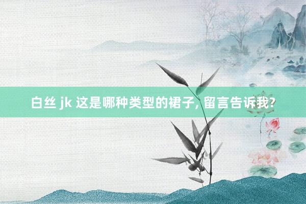 白丝 jk 这是哪种类型的裙子， 留言告诉我?