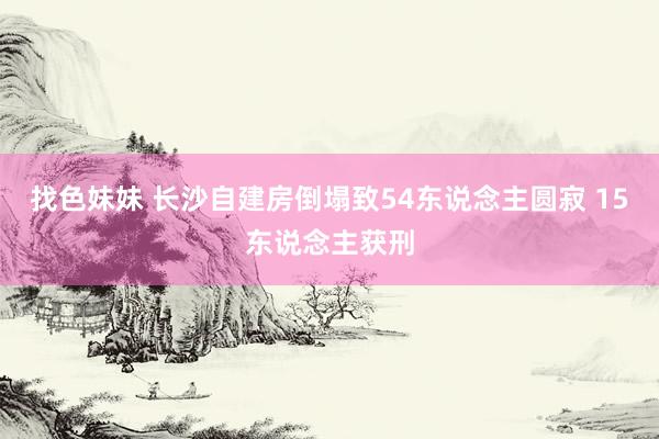 找色妹妹 长沙自建房倒塌致54东说念主圆寂 15东说念主获刑