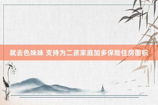 就去色妹妹 支持为二孩家庭加多保险住房面积