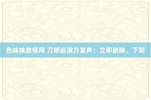 色妹妹激情网 刀郎巡演方发声：立即删除、下架