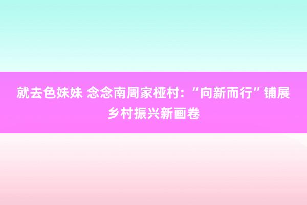 就去色妹妹 念念南周家桠村: “向新而行”铺展乡村振兴新画卷