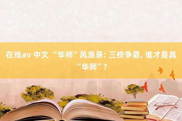 在线av 中文 “华师”风浪录: 三校争霸， 谁才是真“华师”?