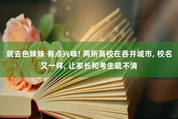 就去色妹妹 有点兴味! 两所高校在吞并城市， 校名又一样， 让家长和考生疏不清