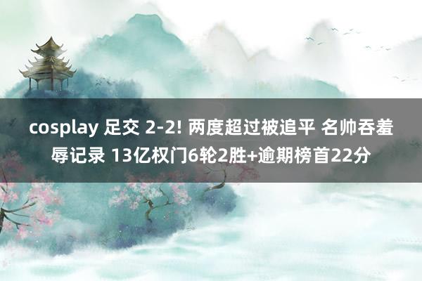 cosplay 足交 2-2! 两度超过被追平 名帅吞羞辱记录 13亿权门6轮2胜+逾期榜首22分