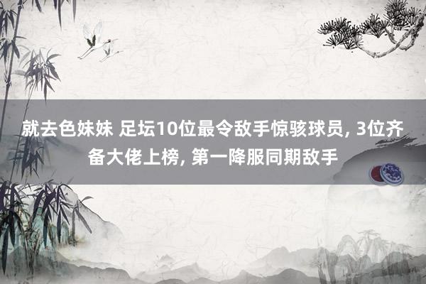 就去色妹妹 足坛10位最令敌手惊骇球员， 3位齐备大佬上榜， 第一降服同期敌手