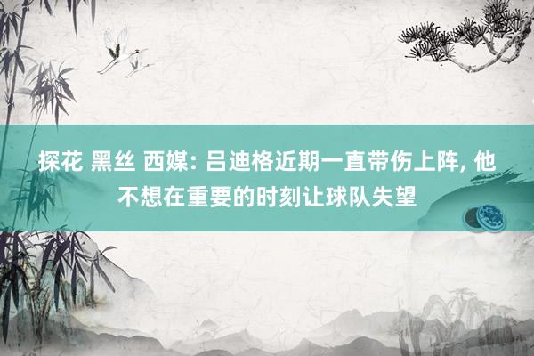 探花 黑丝 西媒: 吕迪格近期一直带伤上阵， 他不想在重要的时刻让球队失望