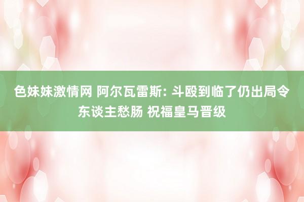 色妹妹激情网 阿尔瓦雷斯: 斗殴到临了仍出局令东谈主愁肠 祝福皇马晋级