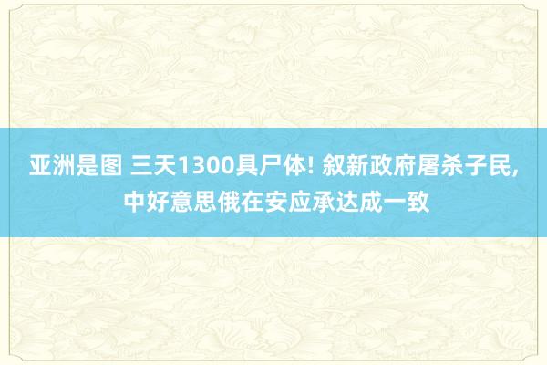 亚洲是图 三天1300具尸体! 叙新政府屠杀子民， 中好意思俄在安应承达成一致