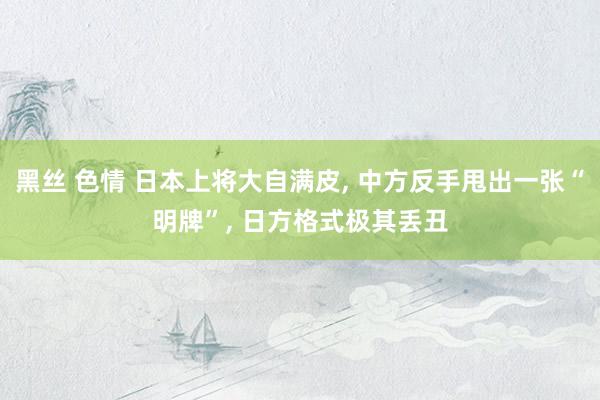 黑丝 色情 日本上将大自满皮， 中方反手甩出一张“明牌”， 日方格式极其丢丑