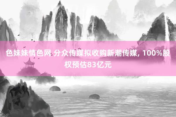 色妹妹情色网 分众传媒拟收购新潮传媒， 100%股权预估83亿元