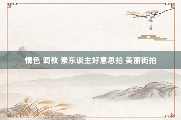 情色 调教 素东谈主好意思拍 美丽街拍