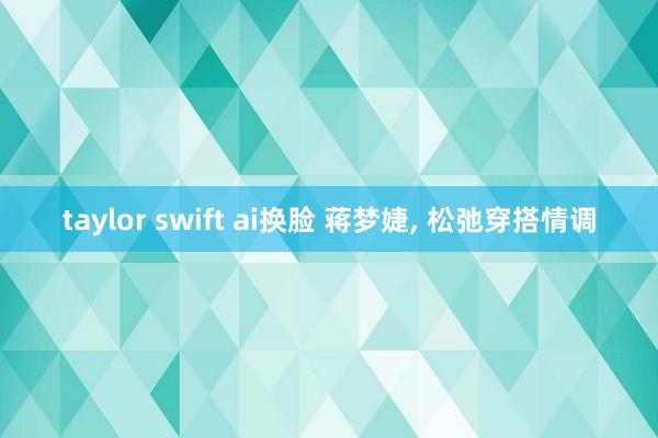 taylor swift ai换脸 蒋梦婕， 松弛穿搭情调