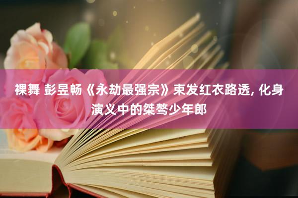 裸舞 彭昱畅《永劫最强宗》束发红衣路透， 化身演义中的桀骜少年郎