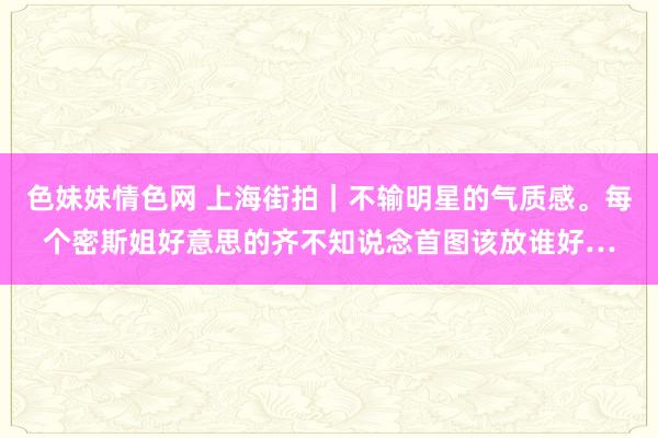 色妹妹情色网 上海街拍｜不输明星的气质感。每个密斯姐好意思的齐不知说念首图该放谁好…