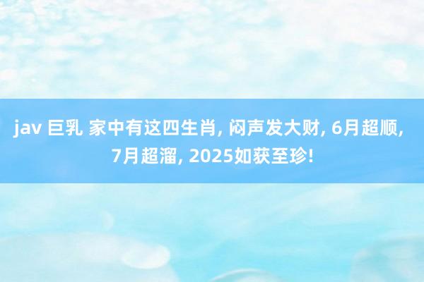 jav 巨乳 家中有这四生肖， 闷声发大财， 6月超顺， 7月超溜， 2025如获至珍!