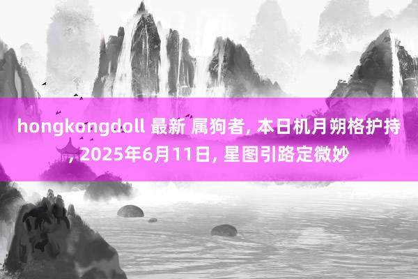 hongkongdoll 最新 属狗者， 本日机月朔格护持， 2025年6月11日， 星图引路定微妙