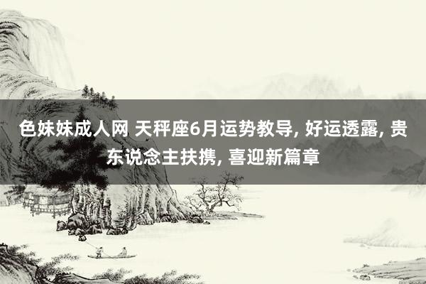 色妹妹成人网 天秤座6月运势教导， 好运透露， 贵东说念主扶携， 喜迎新篇章