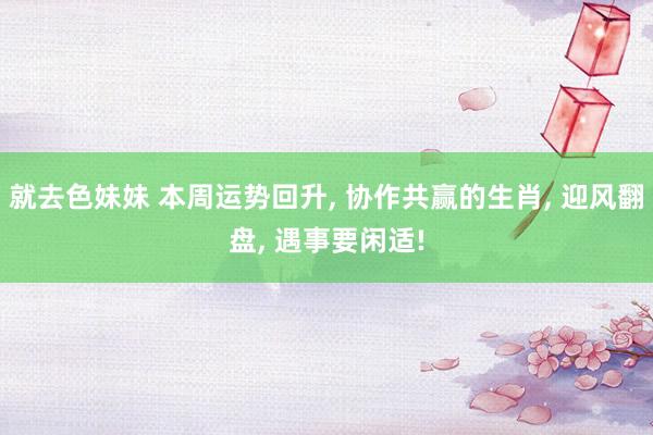就去色妹妹 本周运势回升， 协作共赢的生肖， 迎风翻盘， 遇事要闲适!