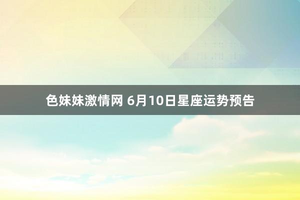 色妹妹激情网 6月10日星座运势预告