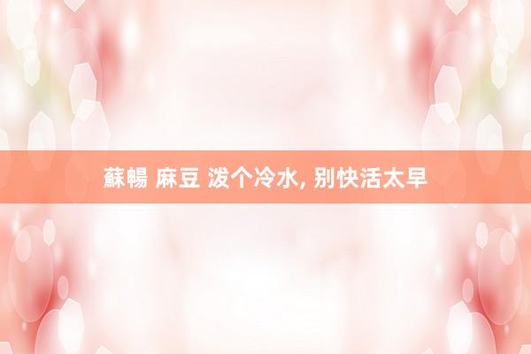 蘇暢 麻豆 泼个冷水， 别快活太早