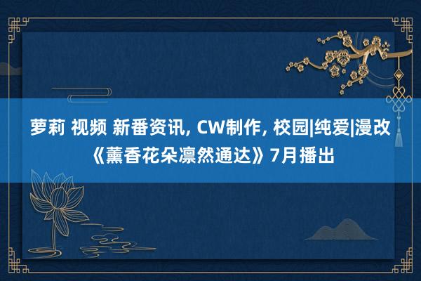 萝莉 视频 新番资讯， CW制作， 校园|纯爱|漫改《薰香花朵凛然通达》7月播出