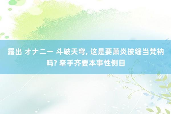 露出 オナニー 斗破天穹， 这是要萧炎披缁当梵衲吗? 牵手齐要本事性侧目