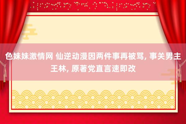 色妹妹激情网 仙逆动漫因两件事再被骂， 事关男主王林， 原著党直言速即改