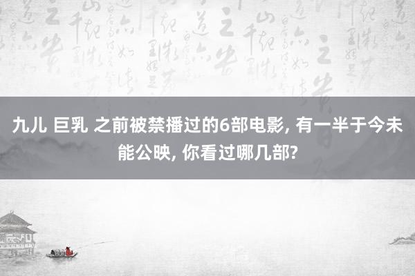 九儿 巨乳 之前被禁播过的6部电影， 有一半于今未能公映， 你看过哪几部?